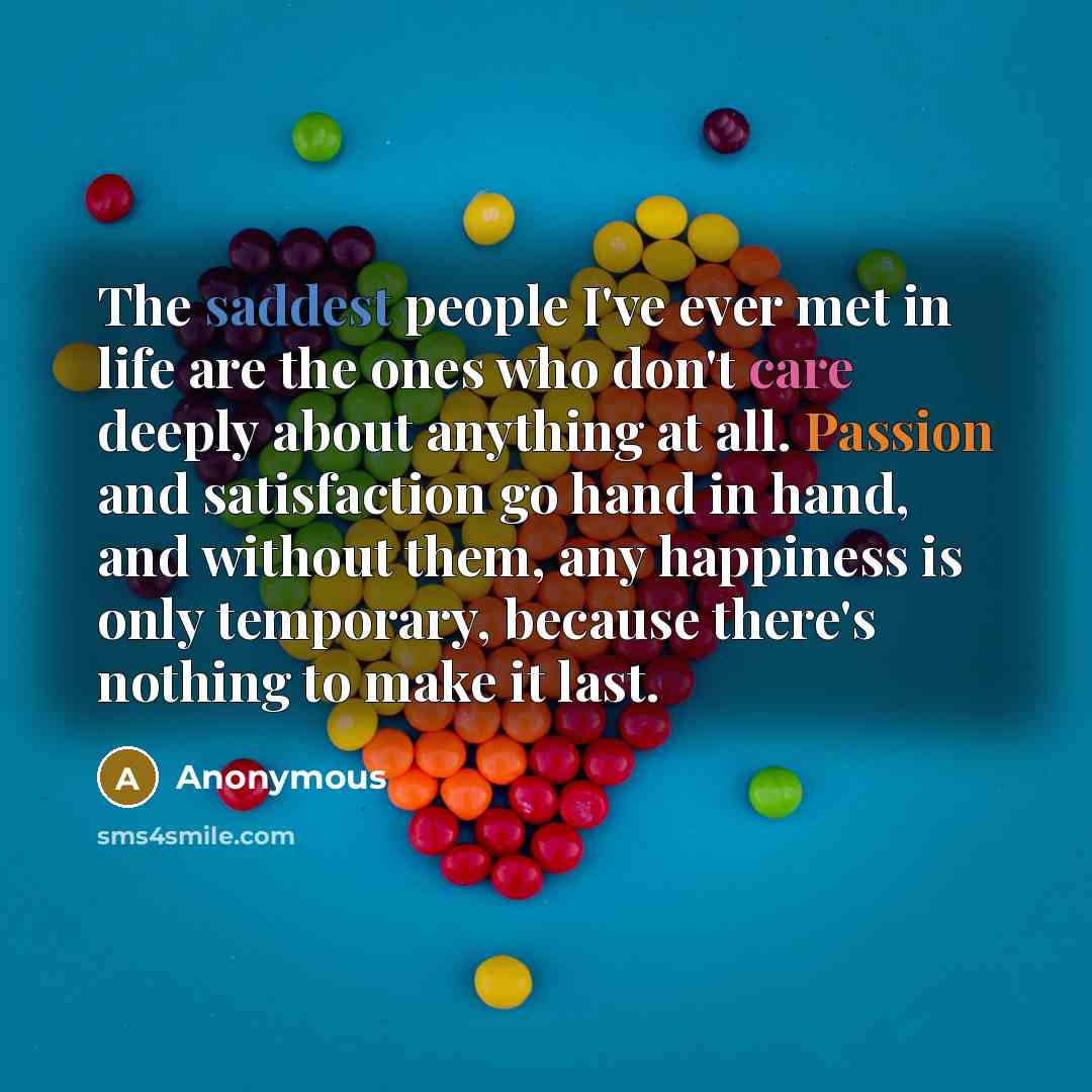“The saddest people I've ever met in life are the ones who don't care deeply about anything at all. Passion and satisfaction go hand in hand, and without them, any happiness is only temporary, because there's nothing to make it last.” quote by Anonymous