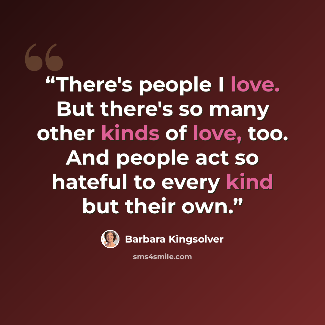 “There's people I love. But there's so many other kinds of love, too. And people act so hateful to every kind but their own.” quote by Barbara Kingsolver