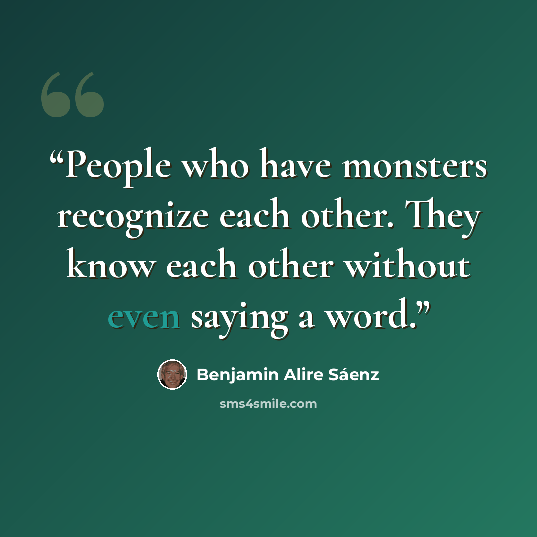 “People who have monsters recognize each other. They know each other without even saying a word.” quote by Benjamin Alire Sáenz
