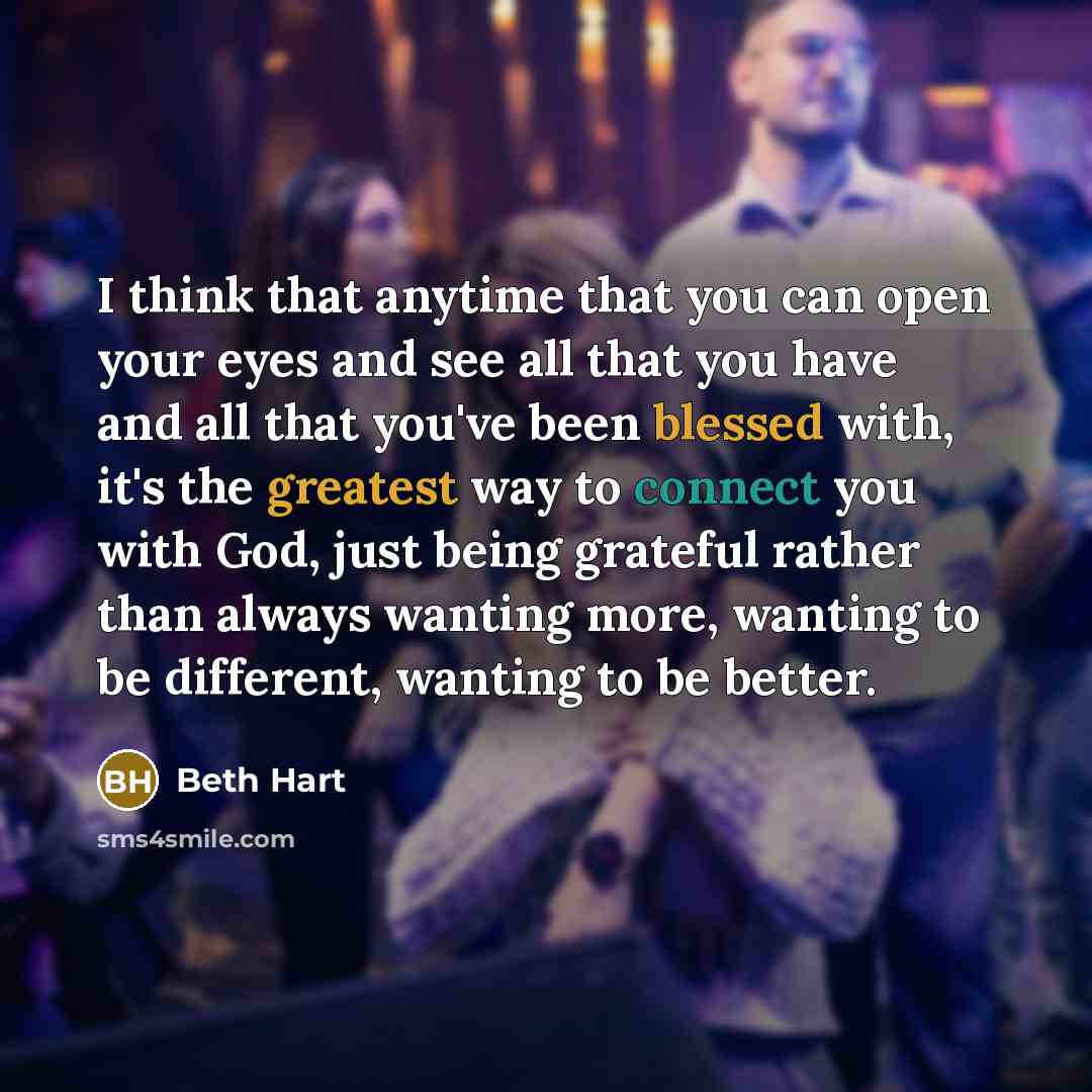 “I think that anytime that you can open your eyes and see all that you have and all that you've been blessed with, it's the greatest way to connect you with God, just being grateful rather than always wanting more, wanting to be different, wanting to be better.” quote by Beth Hart