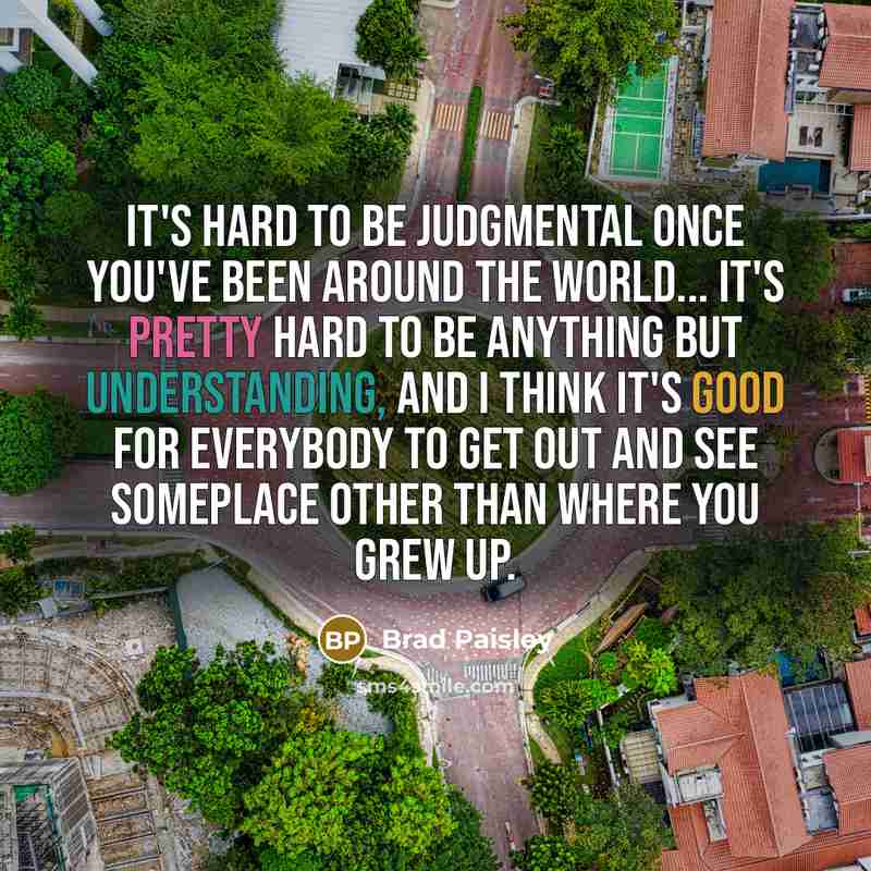 “It's hard to be judgmental once you've been around the world... it's pretty hard to be anything but understanding, and I think it's good for everybody to get out and see someplace other than where you grew up.” quote by Brad Paisley