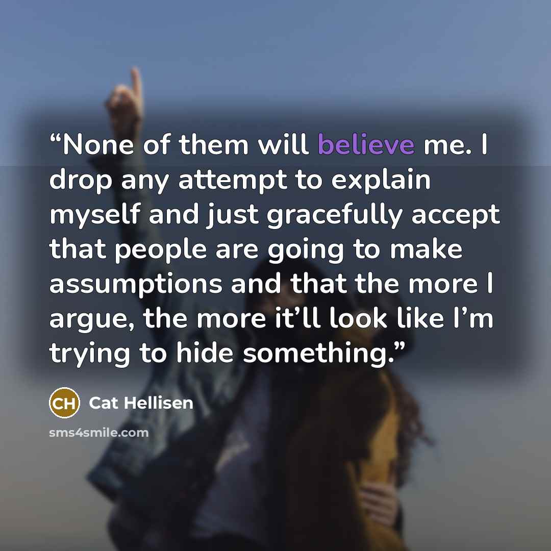 “None of them will believe me. I drop any attempt to explain myself and just gracefully accept that people are going to make assumptions and that the more I argue, the more it’ll look like I’m trying to hide something.” quote by Cat Hellisen