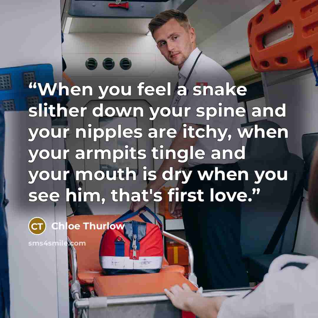 “When you feel a snake slither down your spine and your nipples are itchy, when your armpits tingle and your mouth is dry when you see him, that's first love.” quote by Chloe Thurlow