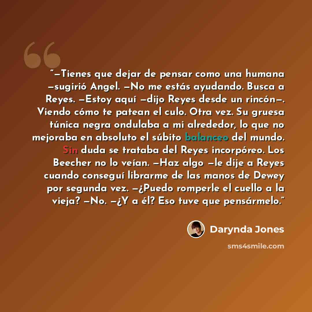 “—Tienes que dejar de pensar como una humana —sugirió Angel. —No me estás ayudando. Busca a Reyes. —Estoy aquí —dijo Reyes desde un rincón—. Viendo cómo te patean el culo. Otra vez. Su gruesa túnica negra ondulaba a mi alrededor, lo que no mejoraba en absoluto el súbito balanceo del mundo. Sin duda…” quote by Darynda Jones