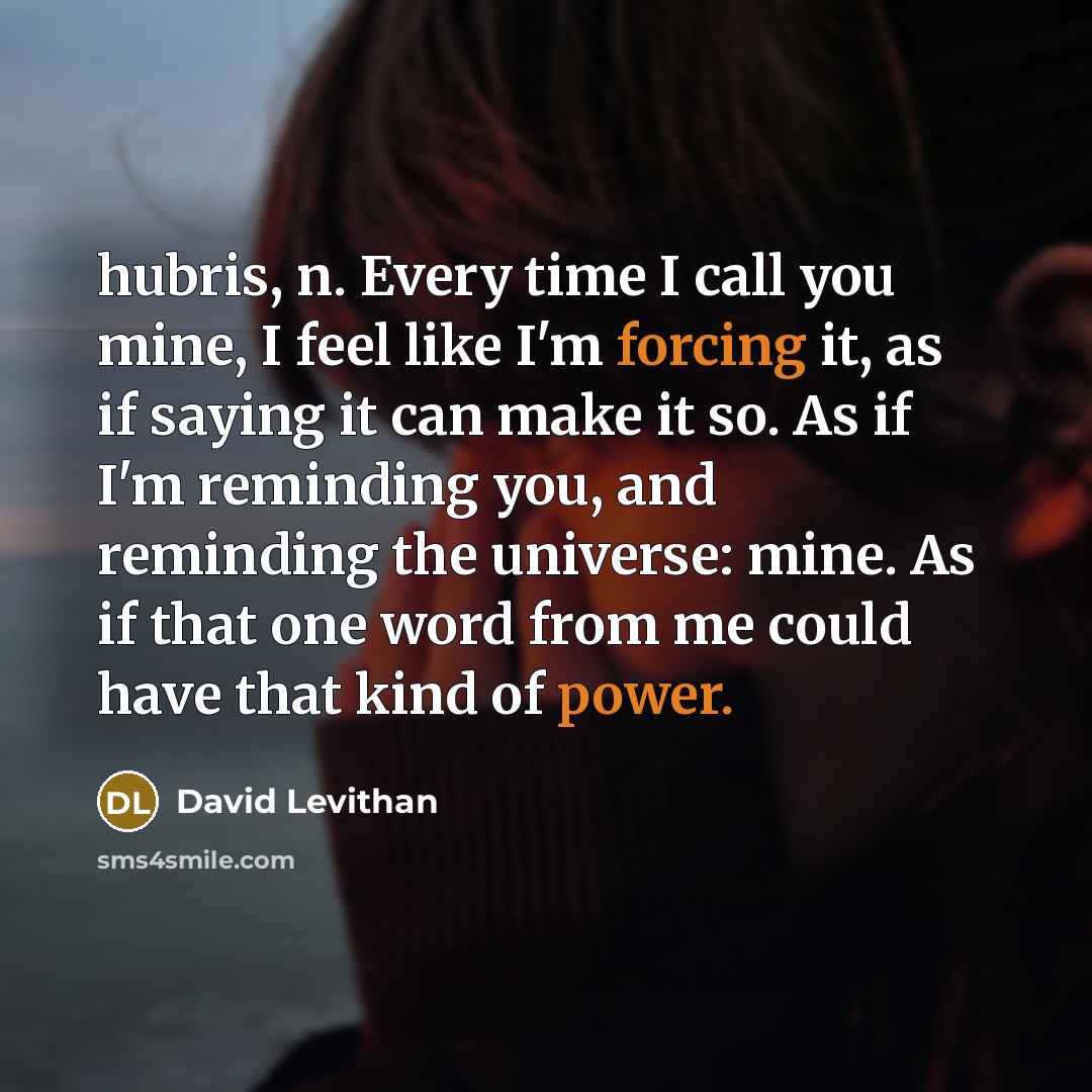 “hubris, n. Every time I call you mine, I feel like I'm forcing it, as if saying it can make it so. As if I'm reminding you, and reminding the universe: mine. As if that one word from me could have that kind of power.” quote by David Levithan