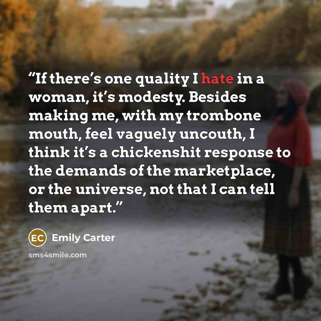 “If there’s one quality I hate in a woman, it’s modesty. Besides making me, with my trombone mouth, feel vaguely uncouth, I think it’s a chickenshit response to the demands of the marketplace, or the universe, not that I can tell them apart.” quote by Emily Carter