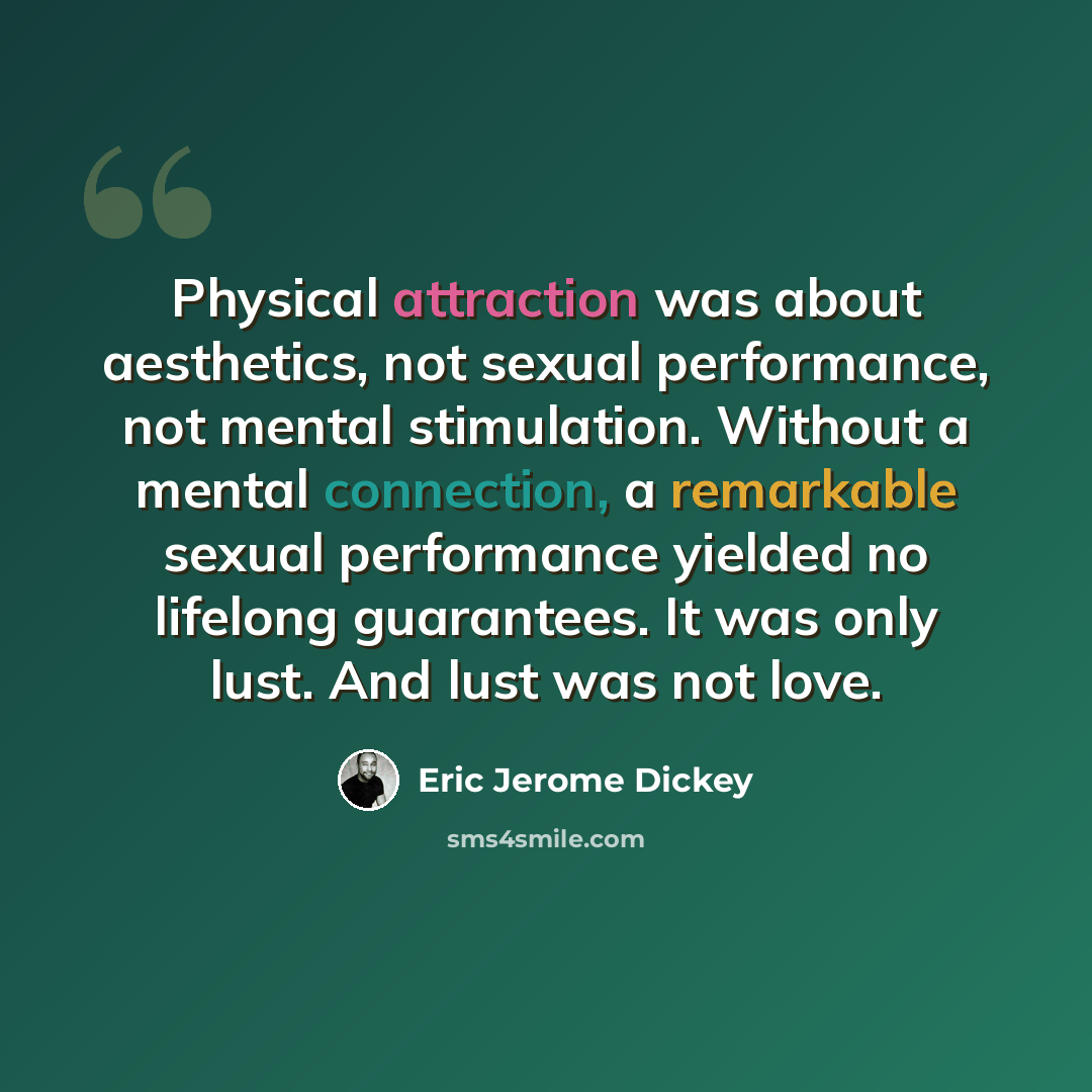 “Physical attraction was about aesthetics, not sexual performance, not mental stimulation. Without a mental connection, a remarkable sexual performance yielded no lifelong guarantees. It was only lust. And lust was not love.” quote by Eric Jerome Dickey