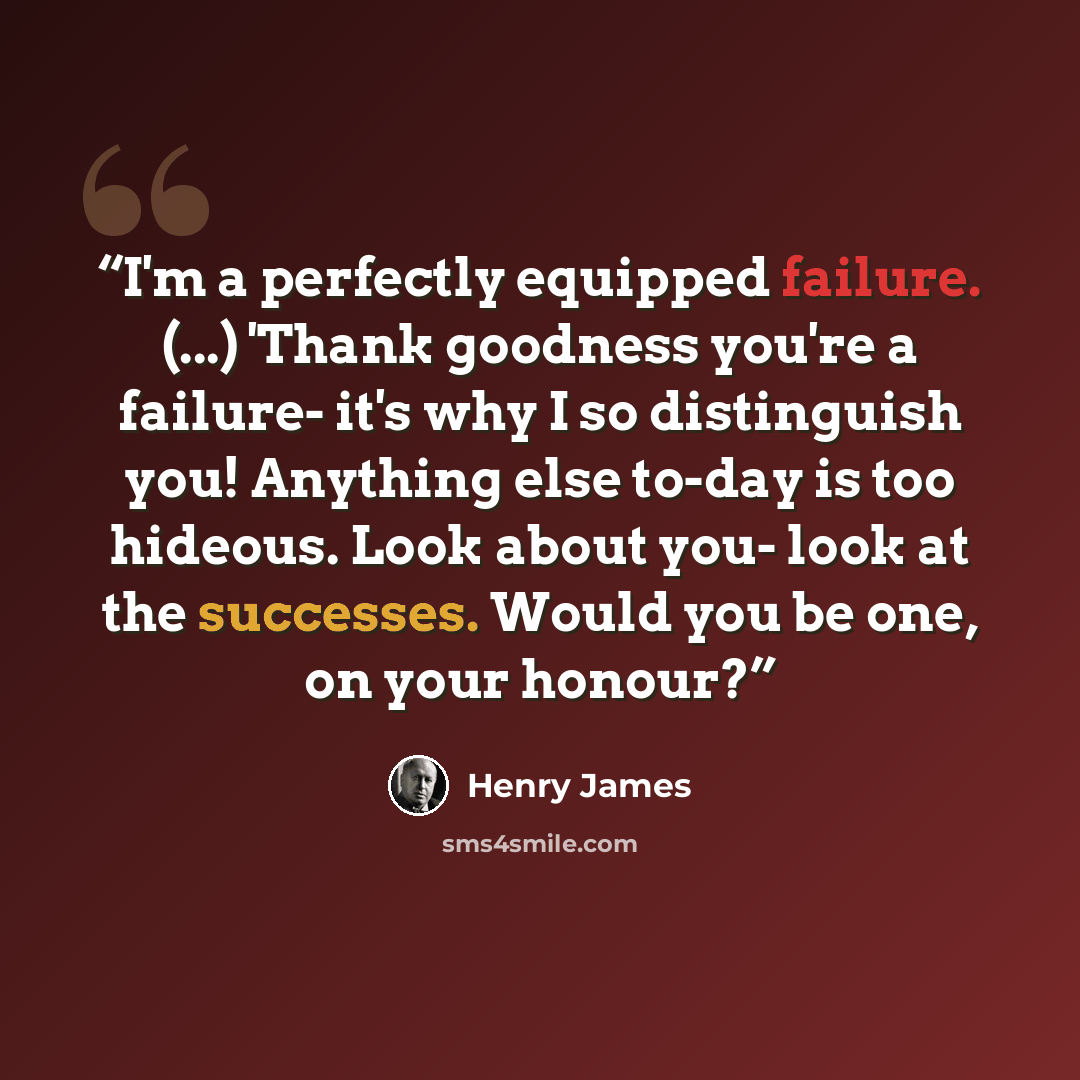 “I'm a perfectly equipped failure. (...) 'Thank goodness you're a failure- it's why I so distinguish you! Anything else to-day is too hideous. Look about you- look at the successes. Would you be one, on your honour?” quote by Henry James