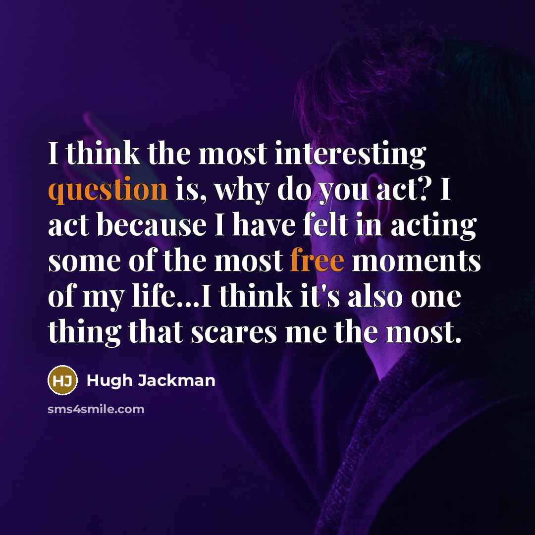 “I think the most interesting question is, why do you act? I act because I have felt in acting some of the most free moments of my life...I think it's also one thing that scares me the most.” quote by Hugh Jackman