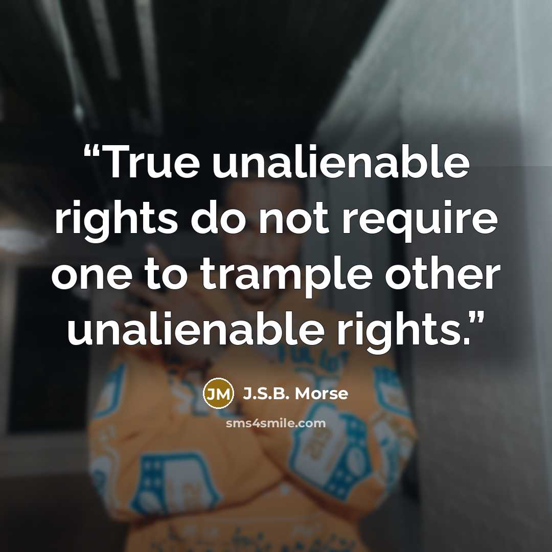 “True unalienable rights do not require one to trample other unalienable rights.” quote by J.S.B. Morse