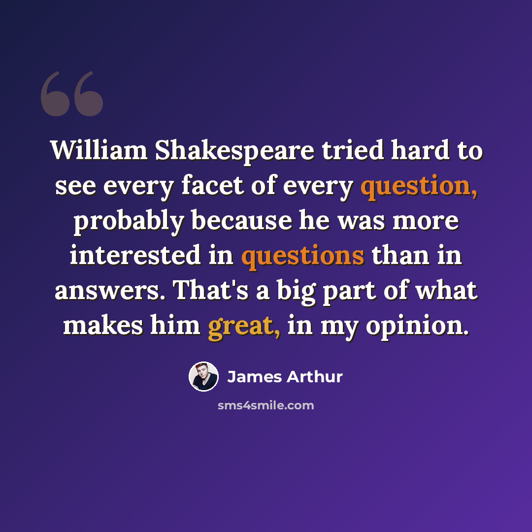 “William Shakespeare tried hard to see every facet of every question, probably because he was more interested in questions than in answers. That's a big part of what makes him great, in my opinion.” quote by James Arthur