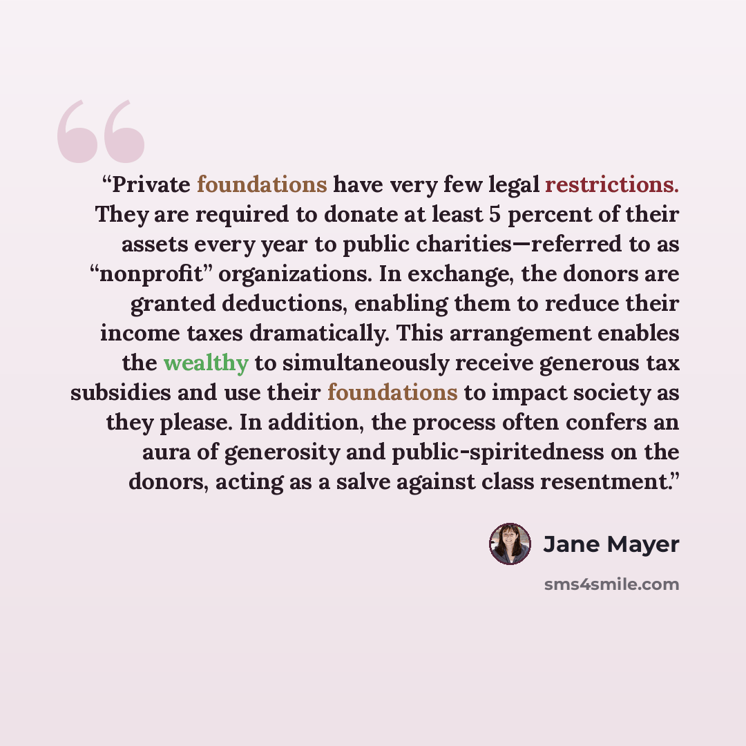 “Private foundations have very few legal restrictions. They are required to donate at least 5 percent of their assets every year to public charities—referred to as “nonprofit” organizations. In exchange, the donors are granted deductions, enabling them to reduce their income taxes dramatically…” quote by Jane Mayer