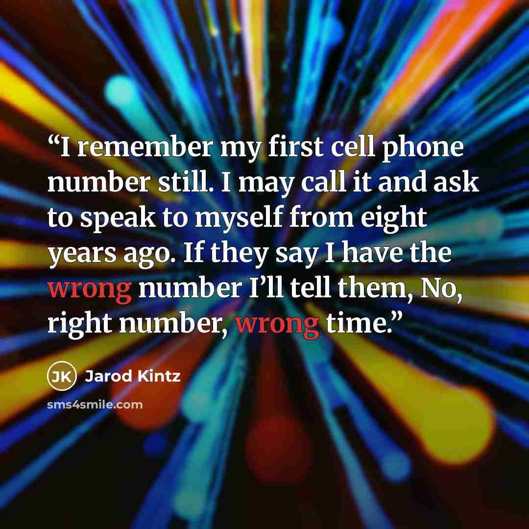 “I remember my first cell phone number still. I may call it and ask to speak to myself from eight years ago. If they say I have the wrong number I’ll tell them, No, right number, wrong time.” quote by Jarod Kintz