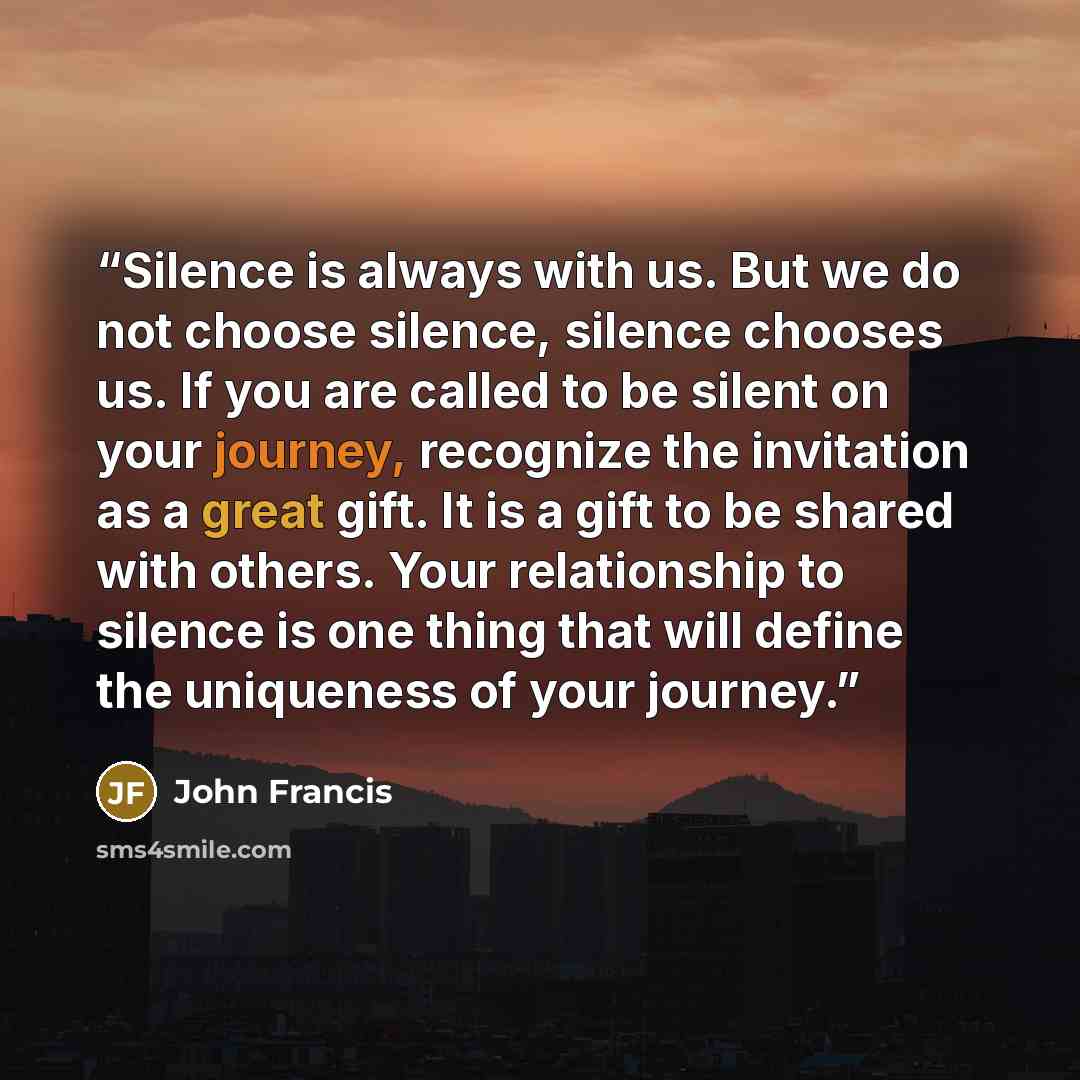 “Silence is always with us. But we do not choose silence, silence chooses us. If you are called to be silent on your journey, recognize the invitation as a great gift. It is a gift to be shared with others. Your relationship to silence is one thing that will define the uniqueness of your journey.” quote by John Francis