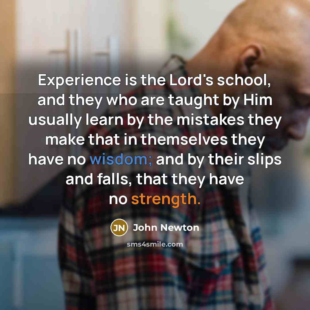 “Experience is the Lord's school, and they who are taught by Him usually learn by the mistakes they make that in themselves they have no wisdom; and by their slips and falls, that they have no strength.” quote by John Newton