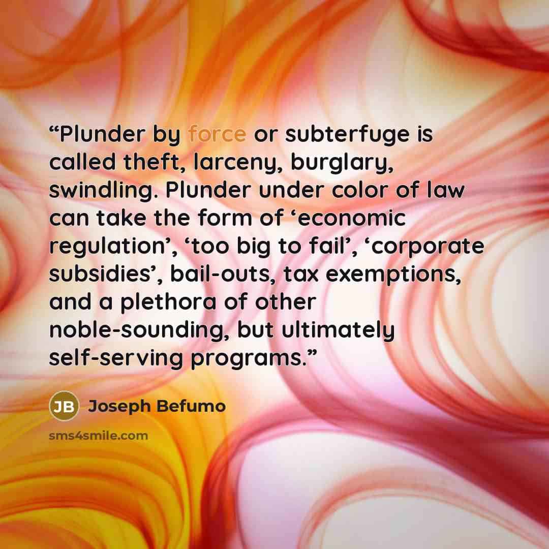 “Plunder by force or subterfuge is called theft, larceny, burglary, swindling. Plunder under color of law can take the form of ‘economic regulation’, ‘too big to fail’, ‘corporate subsidies’, bail-outs, tax exemptions, and a plethora of other noble-sounding, but ultimately self-serving programs.” quote by Joseph Befumo