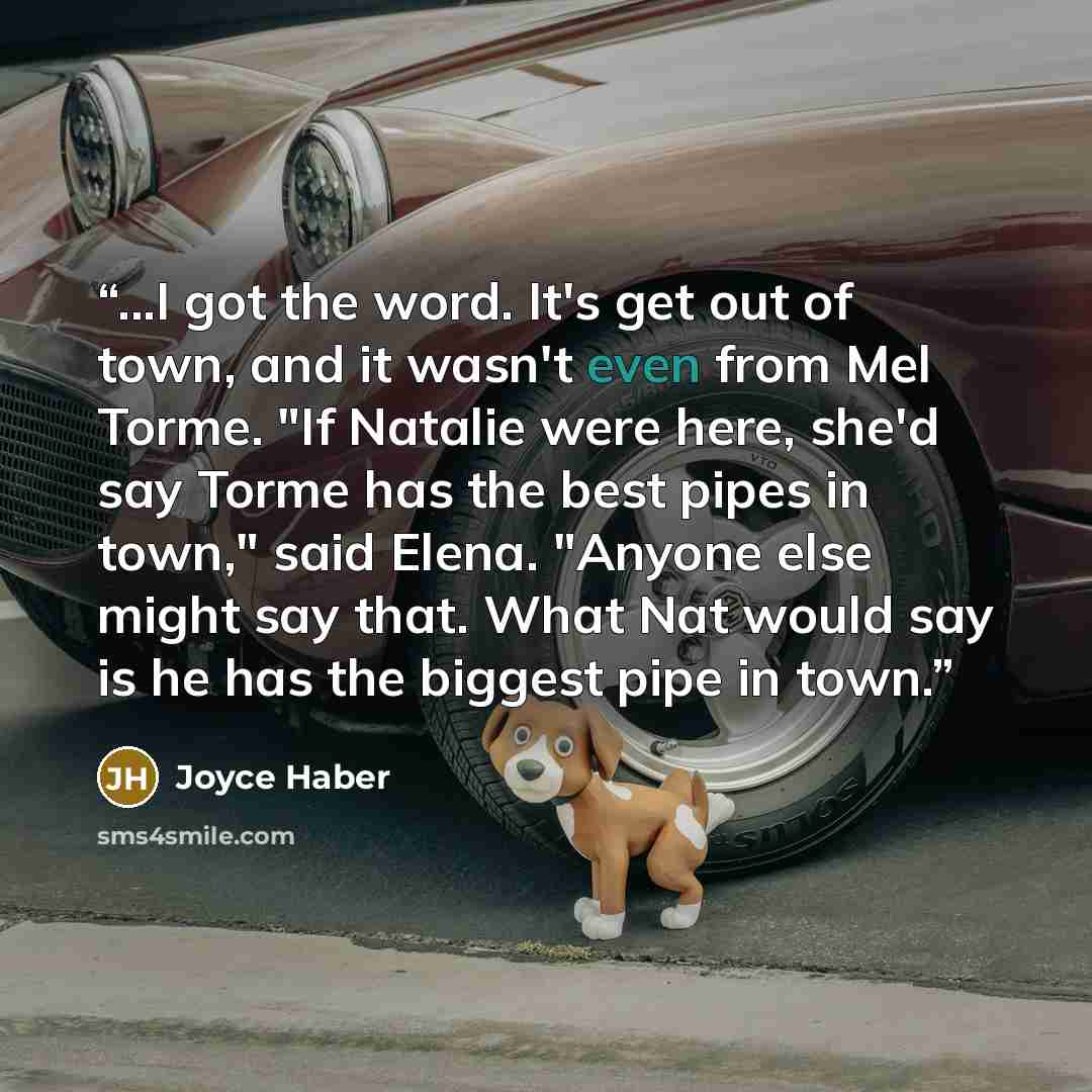 “...I got the word. It's get out of town, and it wasn't even from Mel Torme. "If Natalie were here, she'd say Torme has the best pipes in town," said Elena. "Anyone else might say that. What Nat would say is he has the biggest pipe in town.” quote by Joyce Haber