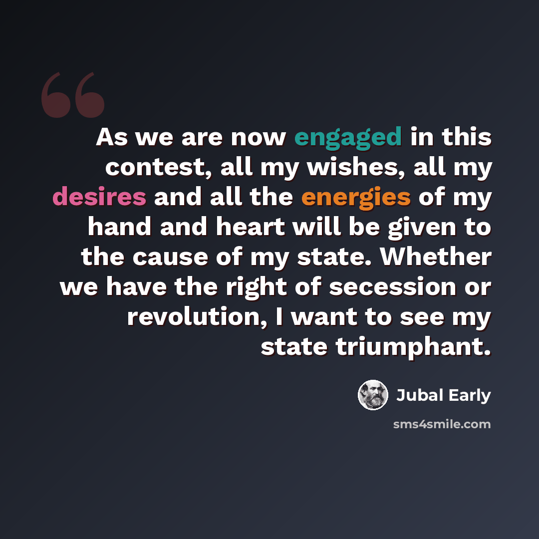 “As we are now engaged in this contest, all my wishes, all my desires and all the energies of my hand and heart will be given to the cause of my state. Whether we have the right of secession or revolution, I want to see my state triumphant.” quote by Jubal Early