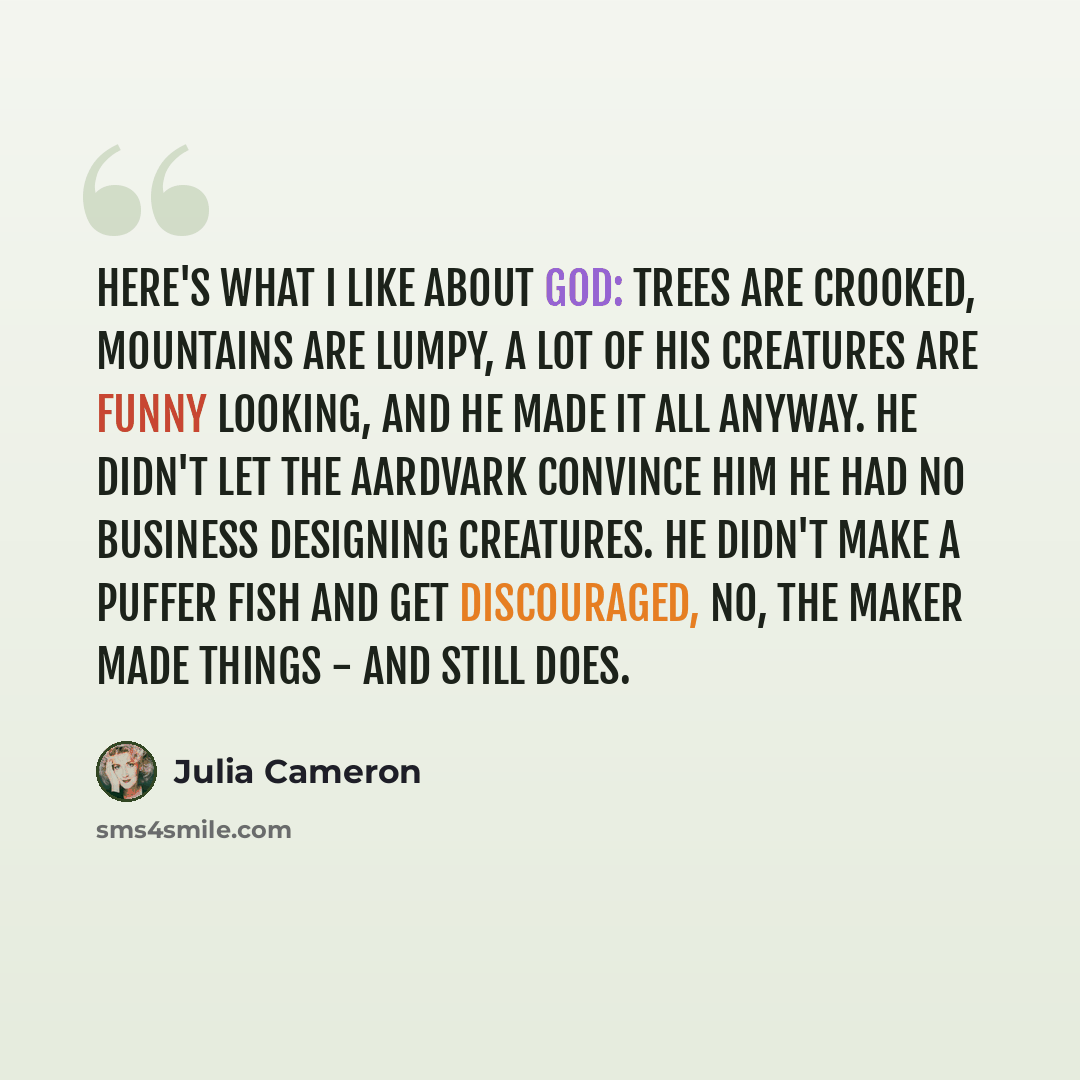 “Here's what I like about God: Trees are crooked, mountains are lumpy, a lot of his creatures are funny looking, and he made it all anyway. He didn't let the aardvark convince him he had no business designing creatures. He didn't make a puffer fish and get discouraged, no, the maker made things…” quote by Julia Cameron