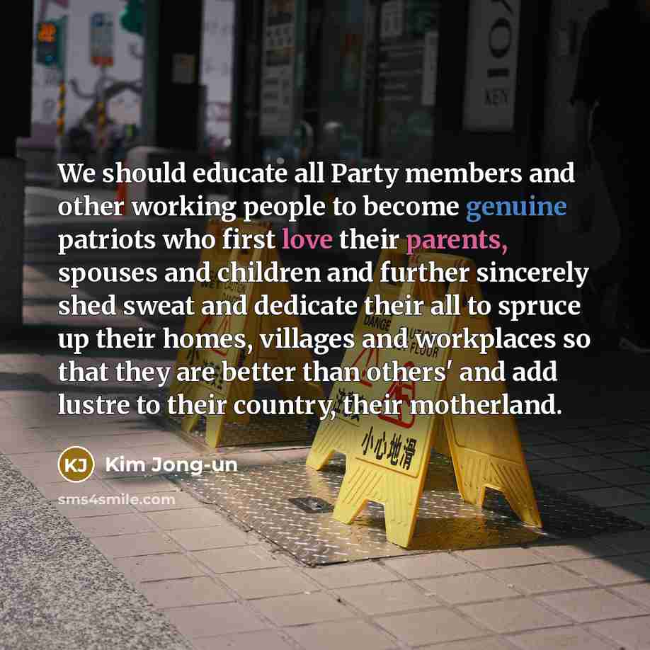 “We should educate all Party members and other working people to become genuine patriots who first love their parents, spouses and children and further sincerely shed sweat and dedicate their all to spruce up their homes, villages and workplaces so that they are better than others' and add lustre…” quote by Kim Jong-un