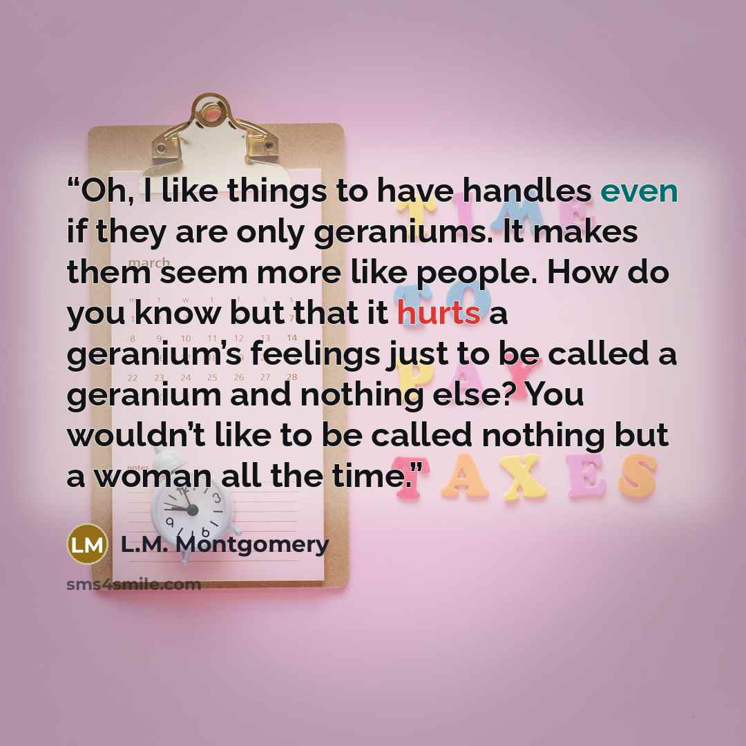 “Oh, I like things to have handles even if they are only geraniums. It makes them seem more like people. How do you know but that it hurts a geranium’s feelings just to be called a geranium and nothing else? You wouldn’t like to be called nothing but a woman all the time.” quote by L.M. Montgomery