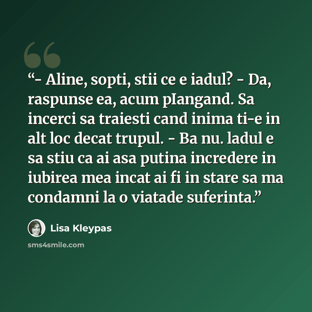 “- Aline, sopti, stii ce e iadul? - Da, raspunse ea, acum pIangand. Sa incerci sa traiesti cand inima ti-e in alt loc decat trupul. - Ba nu. ladul e sa stiu ca ai asa putina incredere in iubirea mea incat ai fi in stare sa ma condamni la o viatade suferinta.” quote by Lisa Kleypas