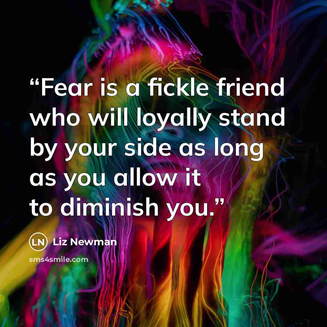 “Fear is a fickle friend who will loyally stand by your side as long as you allow it to diminish you.” quote by Liz Newman