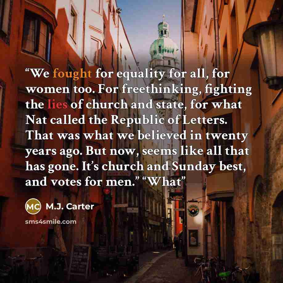 “We fought for equality for all, for women too. For freethinking, fighting the lies of church and state, for what Nat called the Republic of Letters. That was what we believed in twenty years ago. But now, seems like all that has gone. It’s church and Sunday best, and votes for men.” “What” quote by M.J. Carter