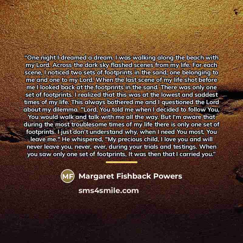 “One night I dreamed a dream. I was walking along the beach with my Lord. Across the dark sky flashed scenes from my life. For each scene, I noticed two sets of footprints in the sand, one belonging to me and one to my Lord. When the last scene of my life shot before me I looked back at the…” quote by Margaret Fishback Powers