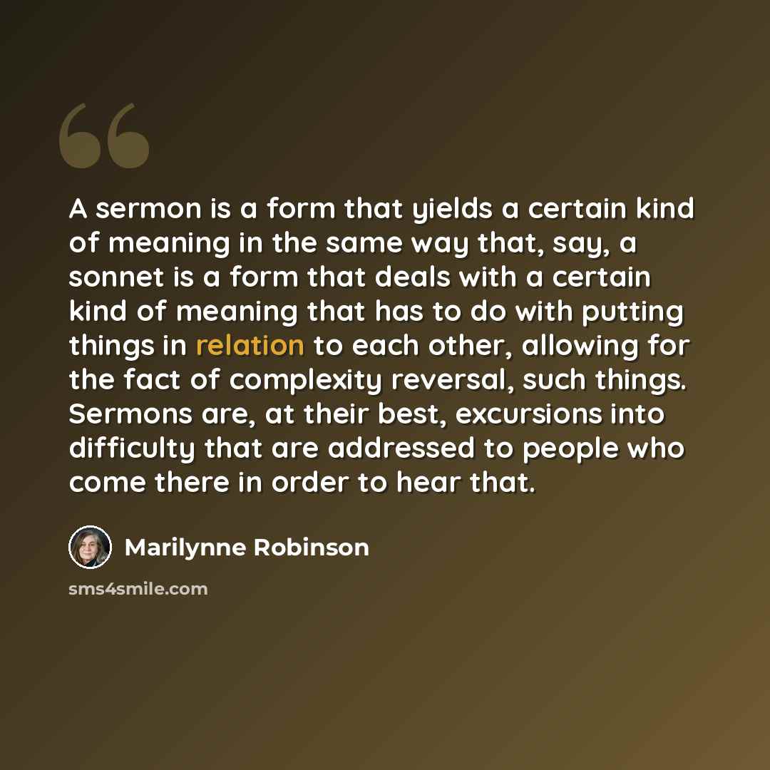“A sermon is a form that yields a certain kind of meaning in the same way that, say, a sonnet is a form that deals with a certain kind of meaning that has to do with putting things in relation to each other, allowing for the fact of complexity reversal, such things. Sermons are, at their best…” quote by Marilynne Robinson