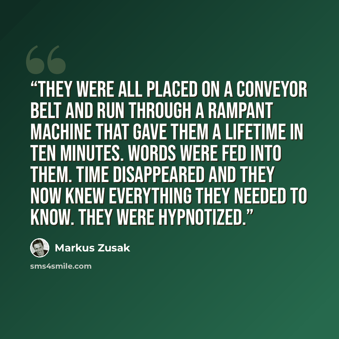 “They were all placed on a conveyor belt and run through a rampant machine that gave them a lifetime in ten minutes. Words were fed into them. Time disappeared and they now knew everything they needed to know. They were hypnotized.” quote by Markus Zusak
