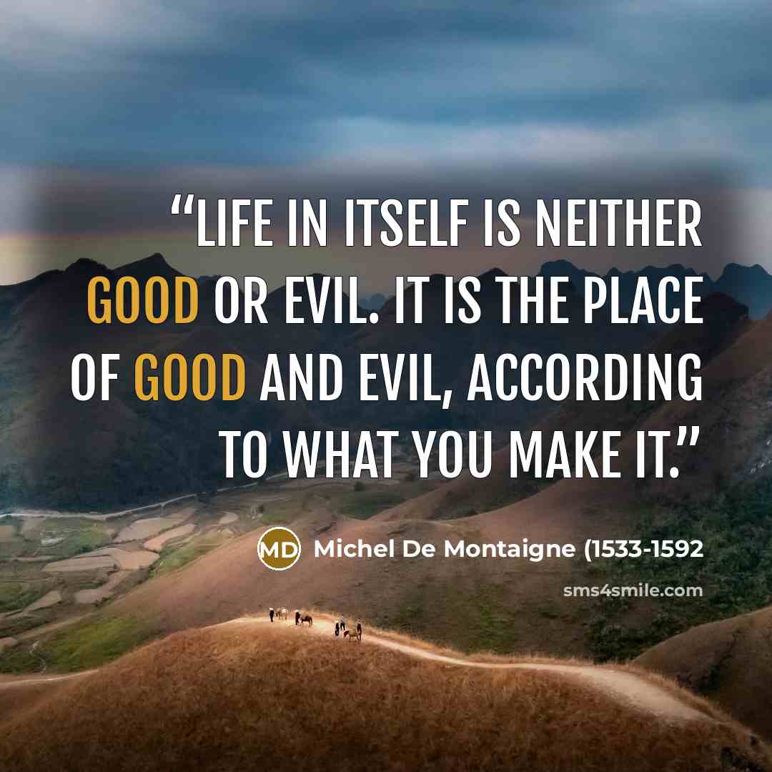 “Life in itself is neither good or evil. It is the place of good and evil, according to what you make it.” quote by Michel De Montaigne (1533-1592