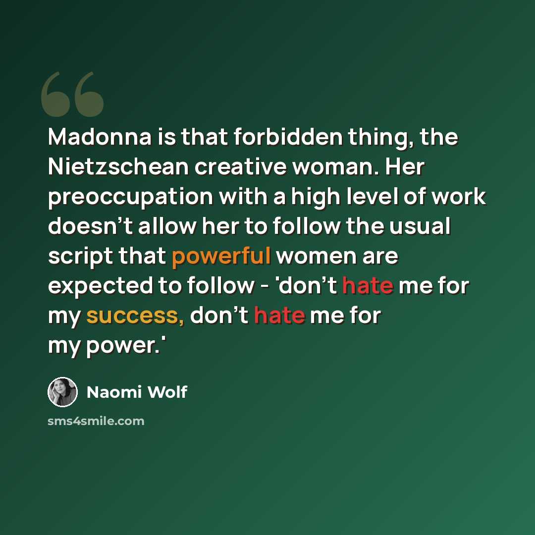“Madonna is that forbidden thing, the Nietzschean creative woman. Her preoccupation with a high level of work doesn't allow her to follow the usual script that powerful women are expected to follow - 'don't hate me for my success, don't hate me for my power.'” quote by Naomi Wolf