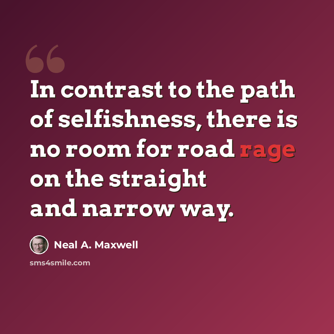 “In contrast to the path of selfishness, there is no room for road rage on the straight and narrow way.” quote by Neal A. Maxwell