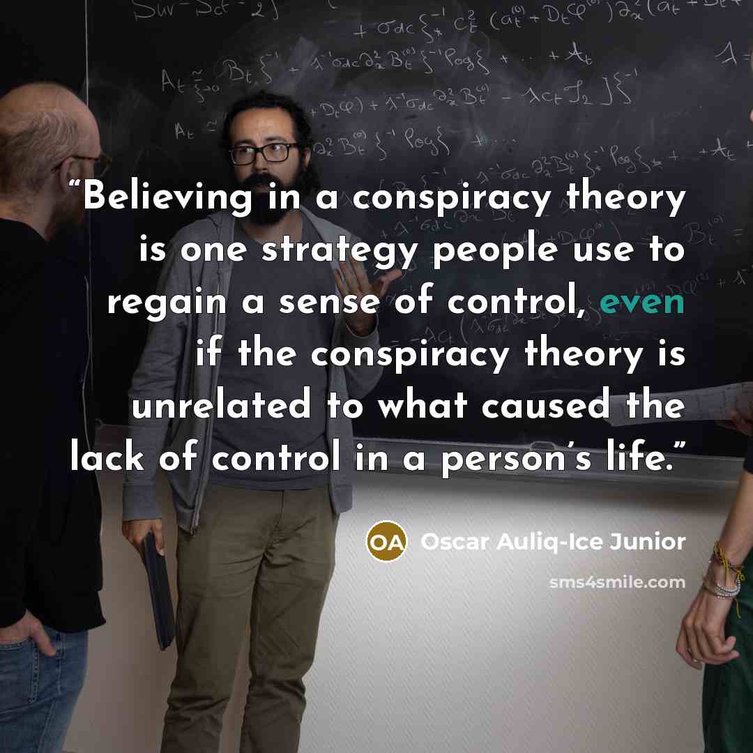 “Believing in a conspiracy theory is one strategy people use to regain a sense of control, even if the conspiracy theory is unrelated to what caused the lack of control in a person’s life.” quote by Oscar Auliq-Ice Junior