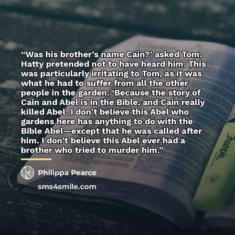 “Was his brother’s name Cain?’ asked Tom. Hatty pretended not to have heard him. This was particularly irritating to Tom, as it was what he had to suffer from all the other people in the garden. ‘Because the story of Cain and Abel is in the Bible, and Cain really killed Abel. I don’t believe this…” quote by Philippa Pearce