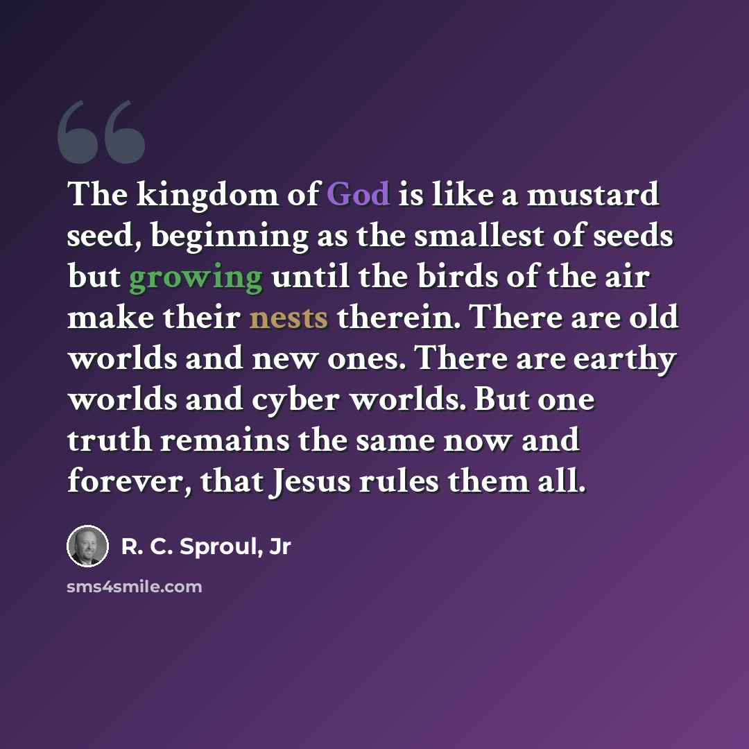 “The kingdom of God is like a mustard seed, beginning as the smallest of seeds but growing until the birds of the air make their nests therein. There are old worlds and new ones. There are earthy worlds and cyber worlds. But one truth remains the same now and forever, that Jesus rules them all.” quote by R. C. Sproul, Jr