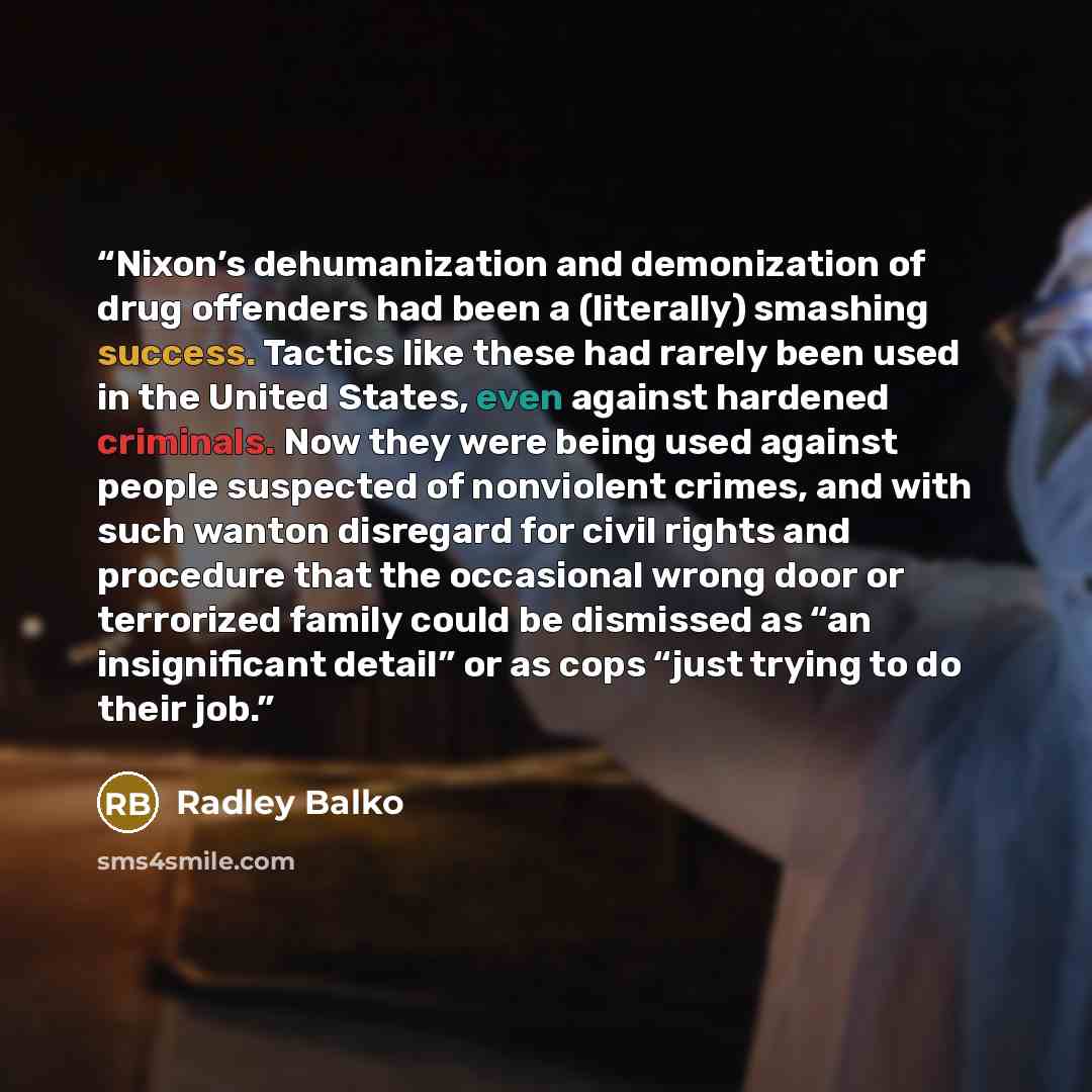 “Nixon’s dehumanization and demonization of drug offenders had been a (literally) smashing success. Tactics like these had rarely been used in the United States, even against hardened criminals. Now they were being used against people suspected of nonviolent crimes, and with such wanton disregard…” quote by Radley Balko