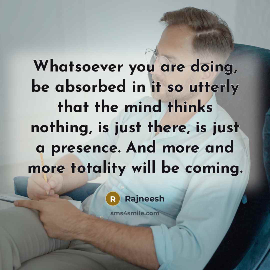 “Whatsoever you are doing, be absorbed in it so utterly that the mind thinks nothing, is just there, is just a presence. And more and more totality will be coming.” quote by Rajneesh