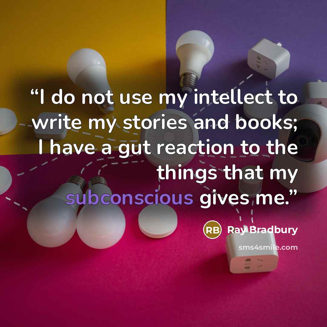 “I do not use my intellect to write my stories and books; I have a gut reaction to the things that my subconscious gives me.” quote by Ray Bradbury