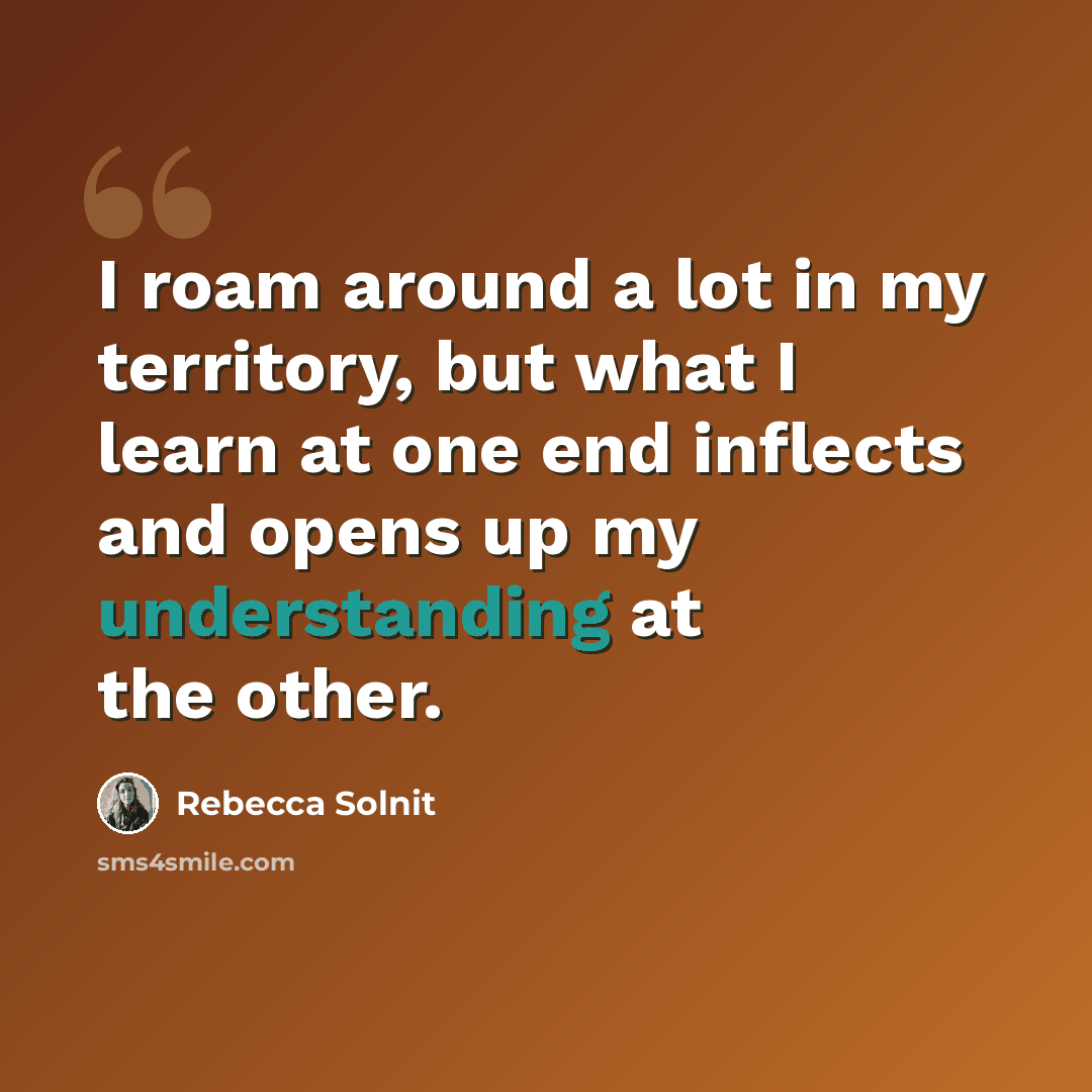 “I roam around a lot in my territory, but what I learn at one end inflects and opens up my understanding at the other.” quote by Rebecca Solnit