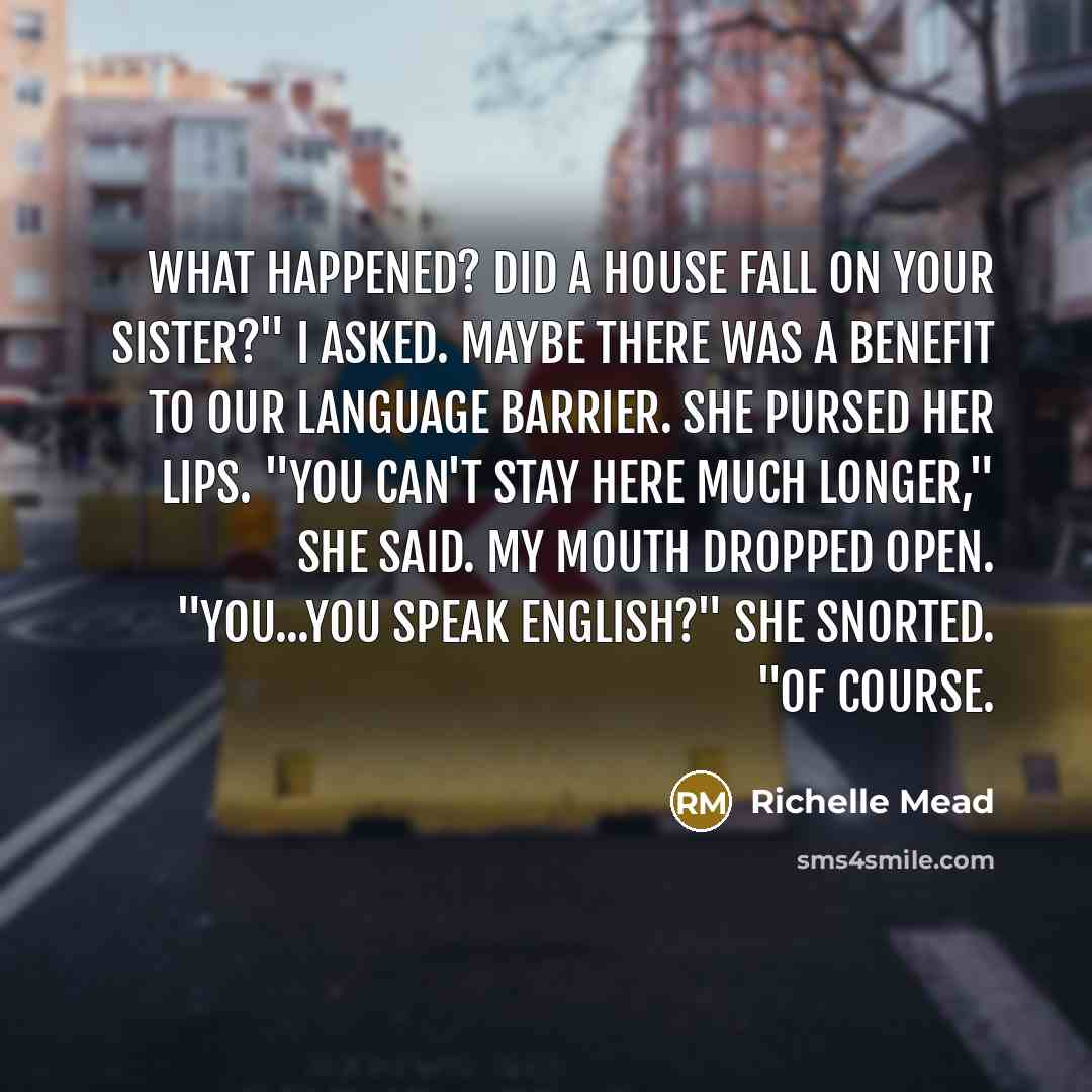 “What happened? Did a house fall on your sister?" I asked. Maybe there was a benefit to our language barrier. She pursed her lips. "You can't stay here much longer," she said. My mouth dropped open. "You...you speak English?" She snorted. "Of course.” quote by Richelle Mead