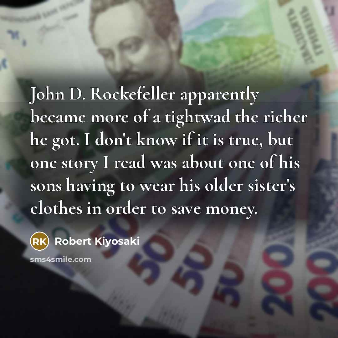 “John D. Rockefeller apparently became more of a tightwad the richer he got. I don't know if it is true, but one story I read was about one of his sons having to wear his older sister's clothes in order to save money.” quote by Robert Kiyosaki