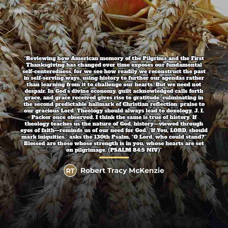 “Reviewing how American memory of the Pilgrims and the First Thanksgiving has changed over time exposes our fundamental self-centeredness, for we see how readily we reconstruct the past in self-serving ways, using history to further our agendas rather than learning from it to challenge our hearts…” quote by Robert Tracy McKenzie