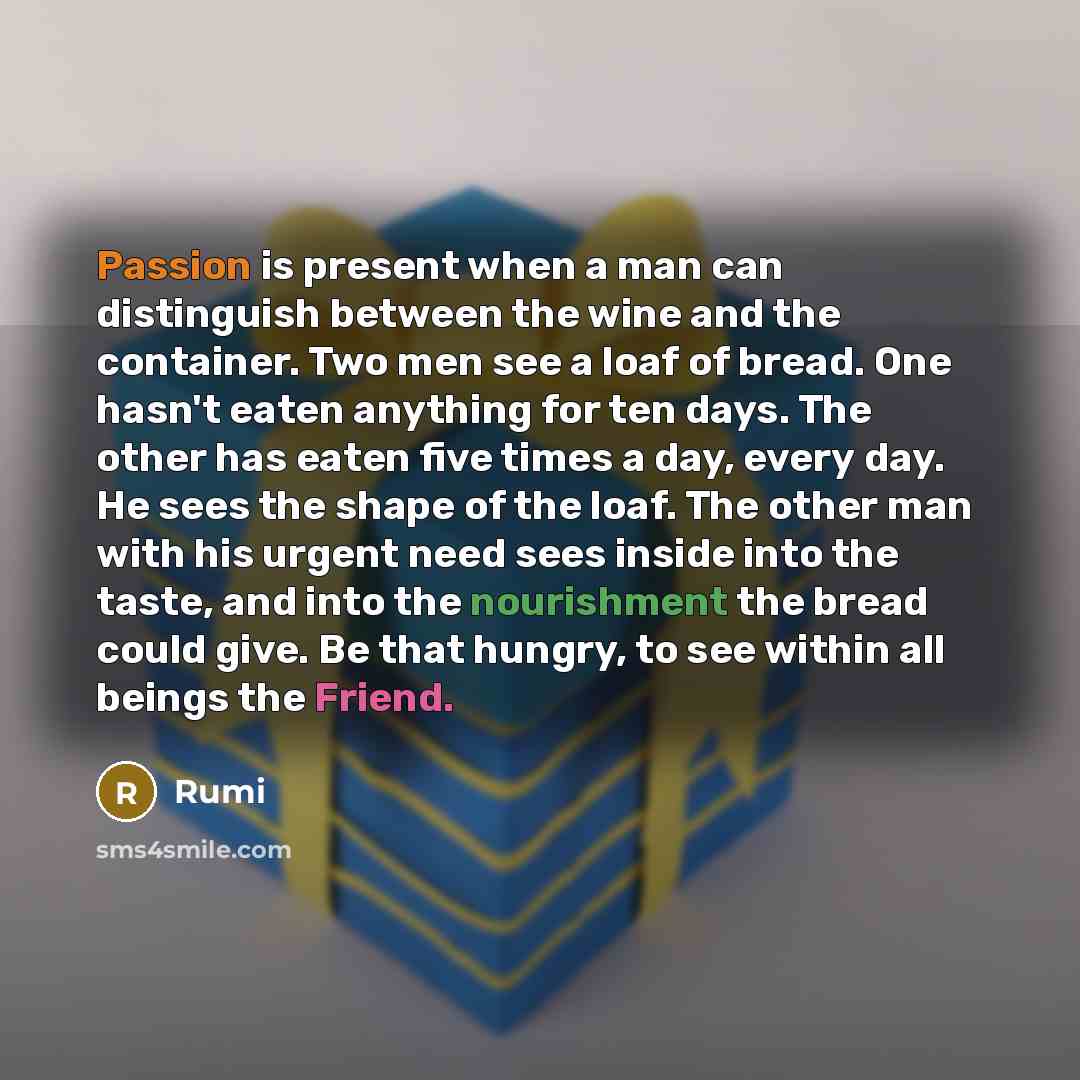 “Passion is present when a man can distinguish between the wine and the container. Two men see a loaf of bread. One hasn't eaten anything for ten days. The other has eaten five times a day, every day. He sees the shape of the loaf. The other man with his urgent need sees inside into the taste, and…” quote by Rumi