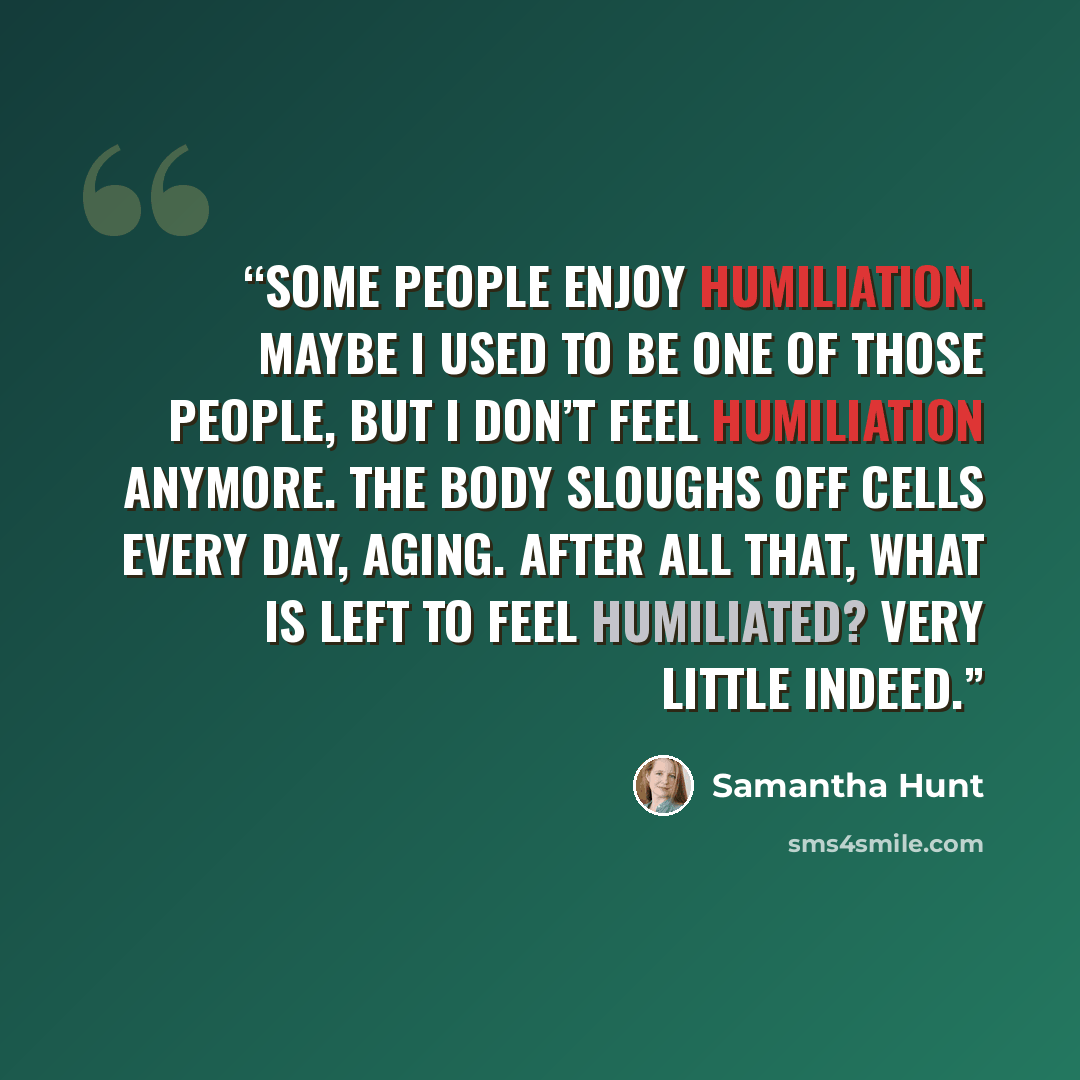 “Some people enjoy humiliation. Maybe I used to be one of those people, but I don’t feel humiliation anymore. The body sloughs off cells every day, aging. After all that, what is left to feel humiliated? Very little indeed.” quote by Samantha Hunt