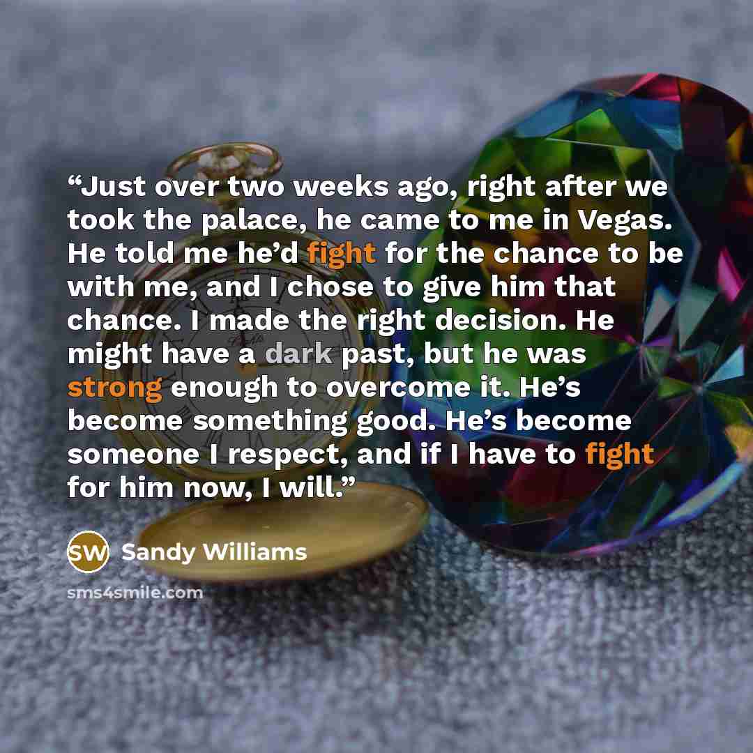 “Just over two weeks ago, right after we took the palace, he came to me in Vegas. He told me he’d fight for the chance to be with me, and I chose to give him that chance. I made the right decision. He might have a dark past, but he was strong enough to overcome it. He’s become something good. He’s…” quote by Sandy Williams