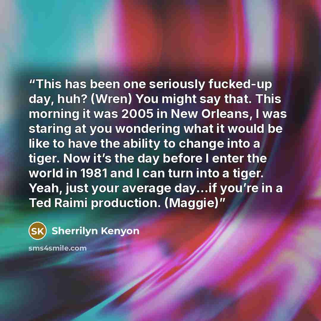 “This has been one seriously fucked-up day, huh? (Wren) You might say that. This morning it was 2005 in New Orleans, I was staring at you wondering what it would be like to have the ability to change into a tiger. Now it’s the day before I enter the world in 1981 and I can turn into a tiger. Yeah…” quote by Sherrilyn Kenyon