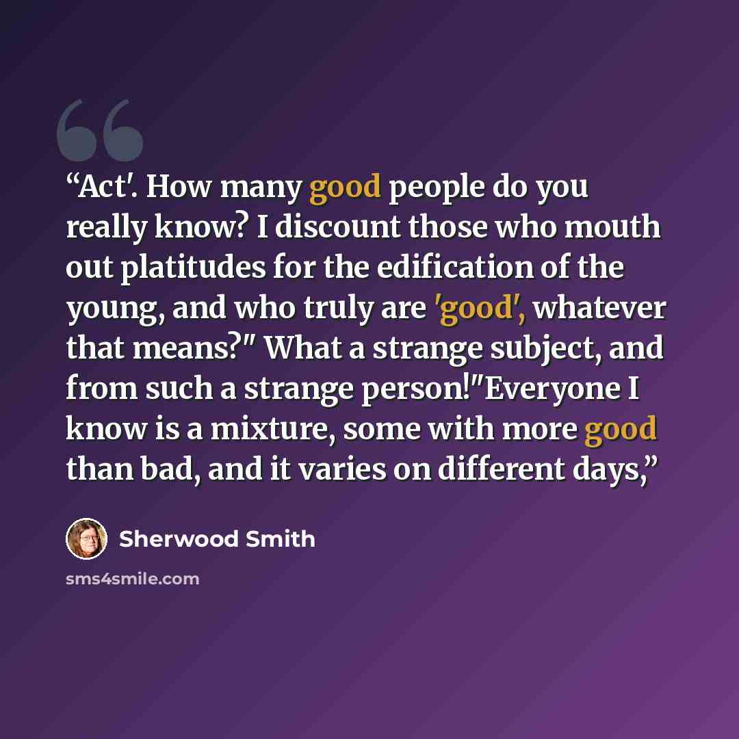 “Act'. How many good people do you really know? I discount those who mouth out platitudes for the edification of the young, and who truly are 'good', whatever that means?" What a strange subject, and from such a strange person!"Everyone I know is a mixture, some with more good than bad, and it…” quote by Sherwood Smith