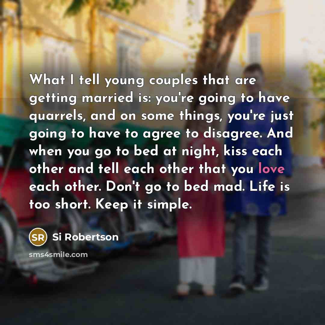 “What I tell young couples that are getting married is: you're going to have quarrels, and on some things, you're just going to have to agree to disagree. And when you go to bed at night, kiss each other and tell each other that you love each other. Don't go to bed mad. Life is too short. Keep it…” quote by Si Robertson